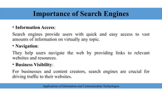 Importance of Search Engines
• Information Access:
Search engines provide users with quick and easy access to vast
amounts of information on virtually any topic.
• Navigation:
They help users navigate the web by providing links to relevant
websites and resources.
• Business Visibility:
For businesses and content creators, search engines are crucial for
driving traffic to their websites.
Applications of Information and Communication Technologies
 
