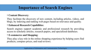 Importance of Search Engines
• Content Discovery:
They facilitate the discovery of new content, including articles, videos, and
blogs, by indexing and ranking web pages based on relevance and quality.
• Enhanced Research Capabilities:
Search engines support academic and professional research by providing
access to scholarly articles, research papers, and specialized databases.
• E-commerce and Shopping:
They play a key role in the online shopping experience by helping users find
products, compare prices, and read reviews.
Applications of Information and Communication Technologies
 
