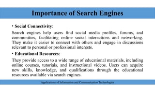 Importance of Search Engines
• Social Connectivity:
Search engines help users find social media profiles, forums, and
communities, facilitating online social interactions and networking.
They make it easier to connect with others and engage in discussions
relevant to personal or professional interests.
• Educational Resources:
They provide access to a wide range of educational materials, including
online courses, tutorials, and instructional videos. Users can acquire
new skills, knowledge, and qualifications through the educational
resources available via search engines.
Applications of Information and Communication Technologies
 