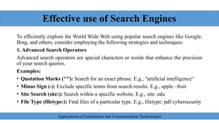 Effective use of Search Engines
To efficiently explore the World Wide Web using popular search engines like Google,
Bing, and others, consider employing the following strategies and techniques:
1. Advanced Search Operators
Advanced search operators are special characters or words that enhance the precision
of your search queries.
Examples:
• Quotation Marks (""): Search for an exact phrase. E.g., "artificial intelligence“
• Minus Sign (-): Exclude specific terms from search results. E.g., apple –fruit
• Site Search (site:): Search within a specific website. E.g., site: edu
• File Type (filetype:): Find files of a particular type. E.g., filetype: pdf cybersecurity
Applications of Information and Communication Technologies
 