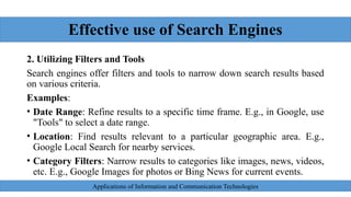 Effective use of Search Engines
2. Utilizing Filters and Tools
Search engines offer filters and tools to narrow down search results based
on various criteria.
Examples:
• Date Range: Refine results to a specific time frame. E.g., in Google, use
"Tools" to select a date range.
• Location: Find results relevant to a particular geographic area. E.g.,
Google Local Search for nearby services.
• Category Filters: Narrow results to categories like images, news, videos,
etc. E.g., Google Images for photos or Bing News for current events.
Applications of Information and Communication Technologies
 