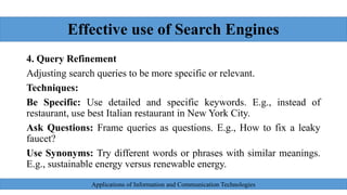 Effective use of Search Engines
4. Query Refinement
Adjusting search queries to be more specific or relevant.
Techniques:
Be Specific: Use detailed and specific keywords. E.g., instead of
restaurant, use best Italian restaurant in New York City.
Ask Questions: Frame queries as questions. E.g., How to fix a leaky
faucet?
Use Synonyms: Try different words or phrases with similar meanings.
E.g., sustainable energy versus renewable energy.
Applications of Information and Communication Technologies
 