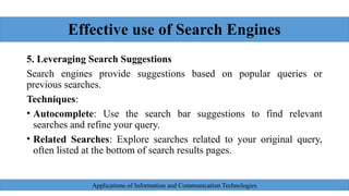 Effective use of Search Engines
5. Leveraging Search Suggestions
Search engines provide suggestions based on popular queries or
previous searches.
Techniques:
• Autocomplete: Use the search bar suggestions to find relevant
searches and refine your query.
• Related Searches: Explore searches related to your original query,
often listed at the bottom of search results pages.
Applications of Information and Communication Technologies
 