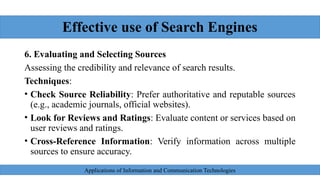 Effective use of Search Engines
6. Evaluating and Selecting Sources
Assessing the credibility and relevance of search results.
Techniques:
• Check Source Reliability: Prefer authoritative and reputable sources
(e.g., academic journals, official websites).
• Look for Reviews and Ratings: Evaluate content or services based on
user reviews and ratings.
• Cross-Reference Information: Verify information across multiple
sources to ensure accuracy.
Applications of Information and Communication Technologies
 