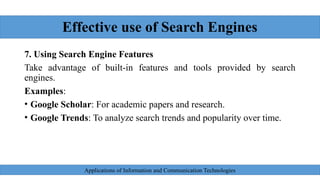 Effective use of Search Engines
7. Using Search Engine Features
Take advantage of built-in features and tools provided by search
engines.
Examples:
• Google Scholar: For academic papers and research.
• Google Trends: To analyze search trends and popularity over time.
Applications of Information and Communication Technologies
 