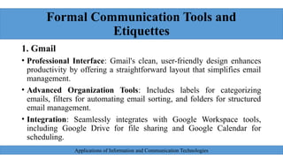 Formal Communication Tools and
Etiquettes
1. Gmail
• Professional Interface: Gmail's clean, user-friendly design enhances
productivity by offering a straightforward layout that simplifies email
management.
• Advanced Organization Tools: Includes labels for categorizing
emails, filters for automating email sorting, and folders for structured
email management.
• Integration: Seamlessly integrates with Google Workspace tools,
including Google Drive for file sharing and Google Calendar for
scheduling.
Applications of Information and Communication Technologies
 
