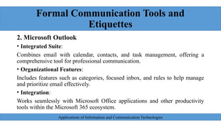 Formal Communication Tools and
Etiquettes
2. Microsoft Outlook
• Integrated Suite:
Combines email with calendar, contacts, and task management, offering a
comprehensive tool for professional communication.
• Organizational Features:
Includes features such as categories, focused inbox, and rules to help manage
and prioritize email effectively.
• Integration:
Works seamlessly with Microsoft Office applications and other productivity
tools within the Microsoft 365 ecosystem.
Applications of Information and Communication Technologies
 