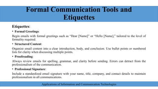 Formal Communication Tools and
Etiquettes
Etiquettes:
• Formal Greetings:
Begin emails with formal greetings such as “Dear [Name]” or “Hello [Name],” tailored to the level of
formality required.
• Structured Content:
Organize email content into a clear introduction, body, and conclusion. Use bullet points or numbered
lists for clarity when discussing multiple points.
• Proofreading:
Always review emails for spelling, grammar, and clarity before sending. Errors can detract from the
professionalism of the communication.
• Professional Signature:
Include a standardized email signature with your name, title, company, and contact details to maintain
professionalism in all communications.
Applications of Information and Communication Technologies
 