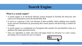 Search Engine
What is a search engine?
• A search engine is an advanced software system designed to facilitate the discovery and
retrieval of information across the World Wide Web.
• It serves as a gateway to the vast amounts of data available online, helping users quickly
locate relevant information by processing their search queries and delivering a curated list
of results.
• A search engine is a coordinated set of programs that searches for and identifies items in a
database that match specified criteria.
• They use algorithms to index and rank web pages based on relevance to a user’s query,
providing a list of results for users to explore.
Applications of Information and Communication Technologies
 