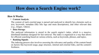How does a Search Engine work?
How It Works:
• Content Analysis:
The content of each crawled page is parsed and analyzed to identify key elements such as
text, keywords, metadata (like title tags and meta descriptions), and other relevant data
(e.g., images, videos).
• Data Storage:
The analyzed information is stored in the search engine’s index, which is a massive,
distributed database designed for fast retrieval. The index is organized in a way that allows
for efficient searching based on various criteria, such as keywords, phrases, and topics.
• Ranking Signals:
The indexing process also involves assessing the relevance and quality of the content based
on factors like keyword usage, page structure, internal and external links, and the content's
freshness.
Applications of Information and Communication Technologies
 