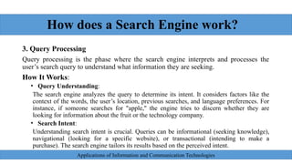 How does a Search Engine work?
3. Query Processing
Query processing is the phase where the search engine interprets and processes the
user’s search query to understand what information they are seeking.
How It Works:
• Query Understanding:
The search engine analyzes the query to determine its intent. It considers factors like the
context of the words, the user’s location, previous searches, and language preferences. For
instance, if someone searches for "apple," the engine tries to discern whether they are
looking for information about the fruit or the technology company.
• Search Intent:
Understanding search intent is crucial. Queries can be informational (seeking knowledge),
navigational (looking for a specific website), or transactional (intending to make a
purchase). The search engine tailors its results based on the perceived intent.
Applications of Information and Communication Technologies
 