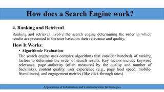 How does a Search Engine work?
4. Ranking and Retrieval
Ranking and retrieval involve the search engine determining the order in which
results are presented to the user based on their relevance and quality.
How It Works:
• Algorithmic Evaluation:
The search engine uses complex algorithms that consider hundreds of ranking
factors to determine the order of search results. Key factors include keyword
relevance, page authority (often measured by the quality and number of
backlinks), content quality, user experience (e.g., page load speed, mobile-
friendliness), and engagement metrics (like click-through rates).
Applications of Information and Communication Technologies
 