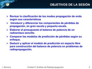 2
OBJETIVOS DE LA SESIÓN
I. Zamora
 Revisar la clasificación de los modos propagación de onda
según sus características
 Introducir y diferenciar los componentes de pérdidas de
propagación, en gran escala y pequeña escala.
 Elaborar el presupuesto el balance de potencia de un
radioenlace sencillo.
 Comparar los modelos de predicción de pérdidas según su
enfoque.
 Deducir y aplicar el modelo de predicción en espacio libre
para construcción del balance de potencia en problemas de
radiopropagación.
Unidad II: Análisis de Radiopropagación
 