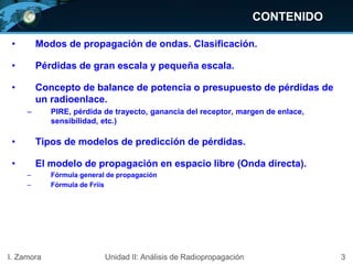 CONTENIDO
• Modos de propagación de ondas. Clasificación.
• Pérdidas de gran escala y pequeña escala.
• Concepto de balance de potencia o presupuesto de pérdidas de
un radioenlace.
– PIRE, pérdida de trayecto, ganancia del receptor, margen de enlace,
sensibilidad, etc.)
• Tipos de modelos de predicción de pérdidas.
• El modelo de propagación en espacio libre (Onda directa).
– Fórmula general de propagación
– Fórmula de Friis
3I. Zamora Unidad II: Análisis de Radiopropagación
 
