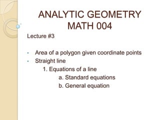 ANALYTIC GEOMETRY
MATH 004
Lecture #3
• Area of a polygon given coordinate points
• Straight line
1. Equations of a line
a. Standard equations
b. General equation
 