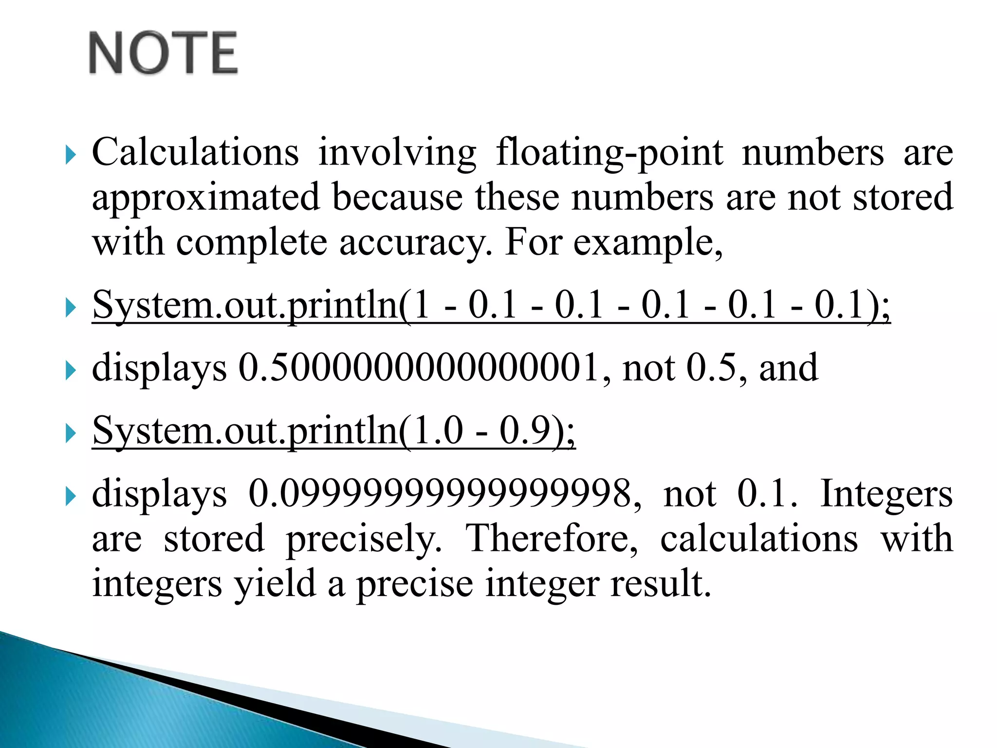  Calculations involving floating-point numbers are
approximated because these numbers are not stored
with complete accuracy. For example,
 System.out.println(1 - 0.1 - 0.1 - 0.1 - 0.1 - 0.1);
 displays 0.5000000000000001, not 0.5, and
 System.out.println(1.0 - 0.9);
 displays 0.09999999999999998, not 0.1. Integers
are stored precisely. Therefore, calculations with
integers yield a precise integer result.
 