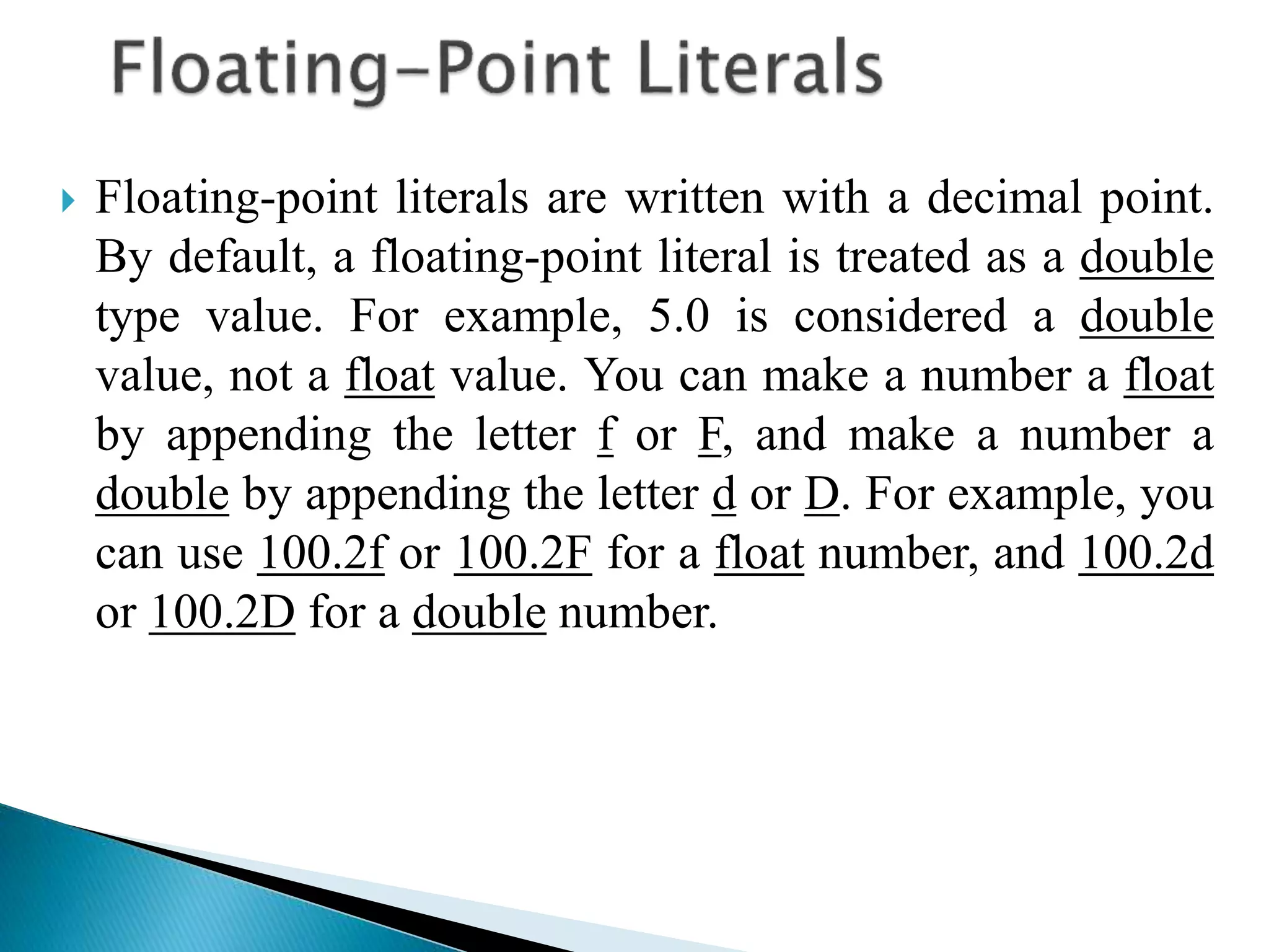  Floating-point literals are written with a decimal point.
By default, a floating-point literal is treated as a double
type value. For example, 5.0 is considered a double
value, not a float value. You can make a number a float
by appending the letter f or F, and make a number a
double by appending the letter d or D. For example, you
can use 100.2f or 100.2F for a float number, and 100.2d
or 100.2D for a double number.
 