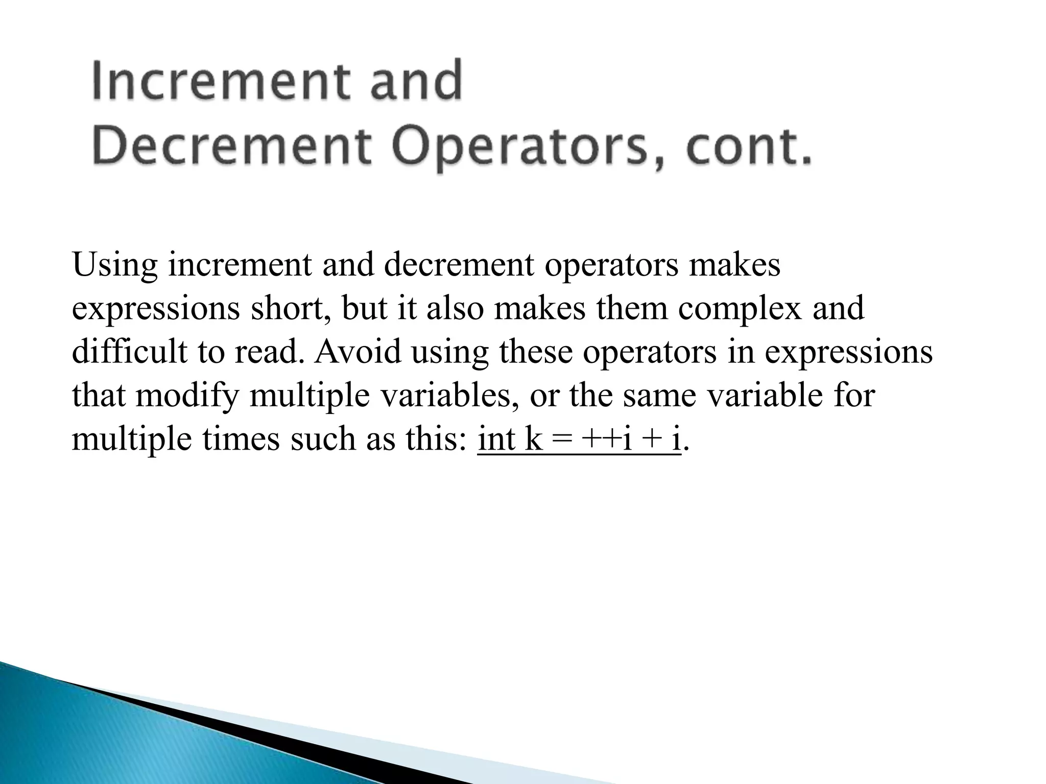Using increment and decrement operators makes
expressions short, but it also makes them complex and
difficult to read. Avoid using these operators in expressions
that modify multiple variables, or the same variable for
multiple times such as this: int k = ++i + i.
 