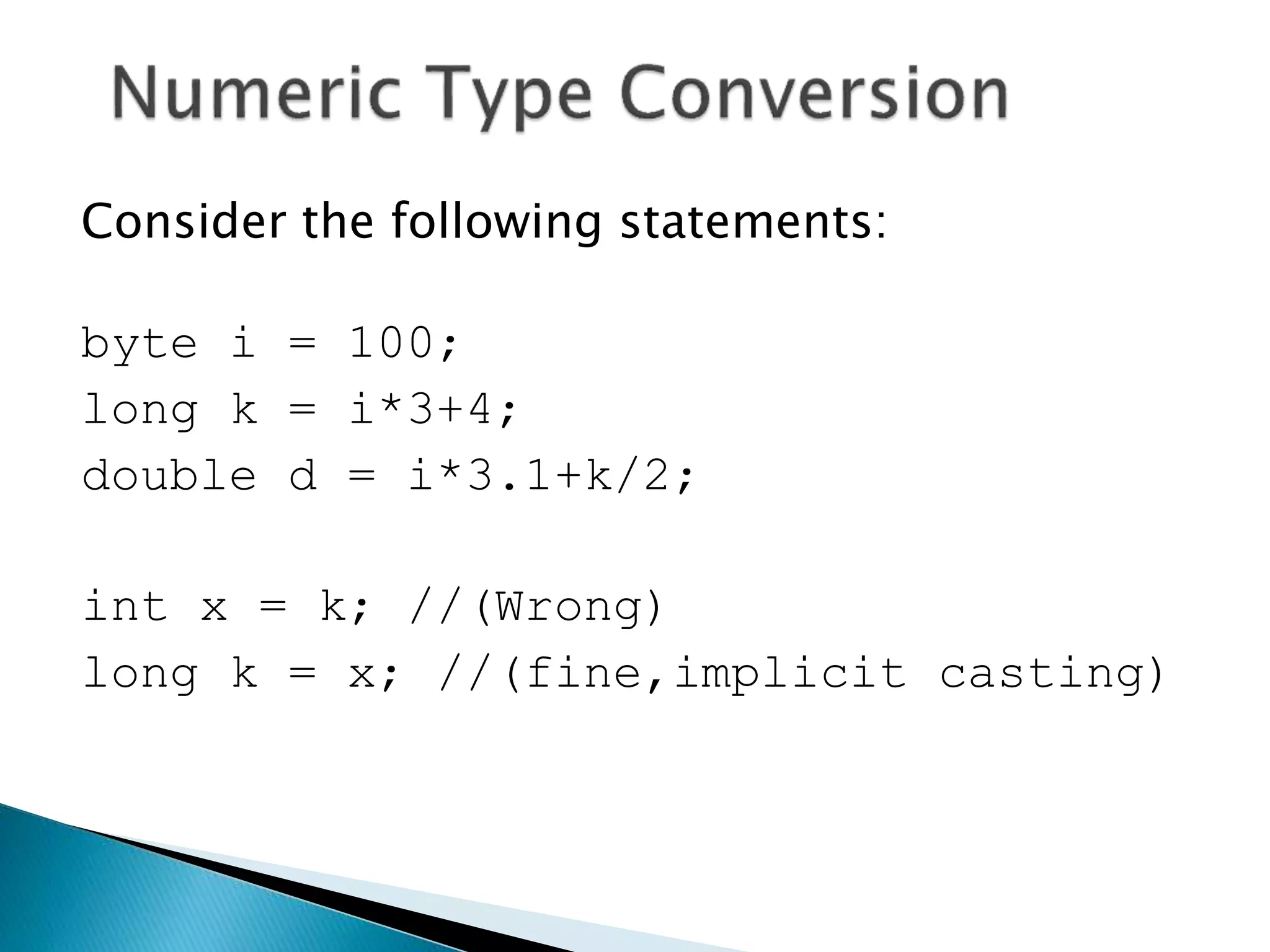 Consider the following statements:
byte i = 100;
long k = i*3+4;
double d = i*3.1+k/2;
int x = k; //(Wrong)
long k = x; //(fine,implicit casting)
 