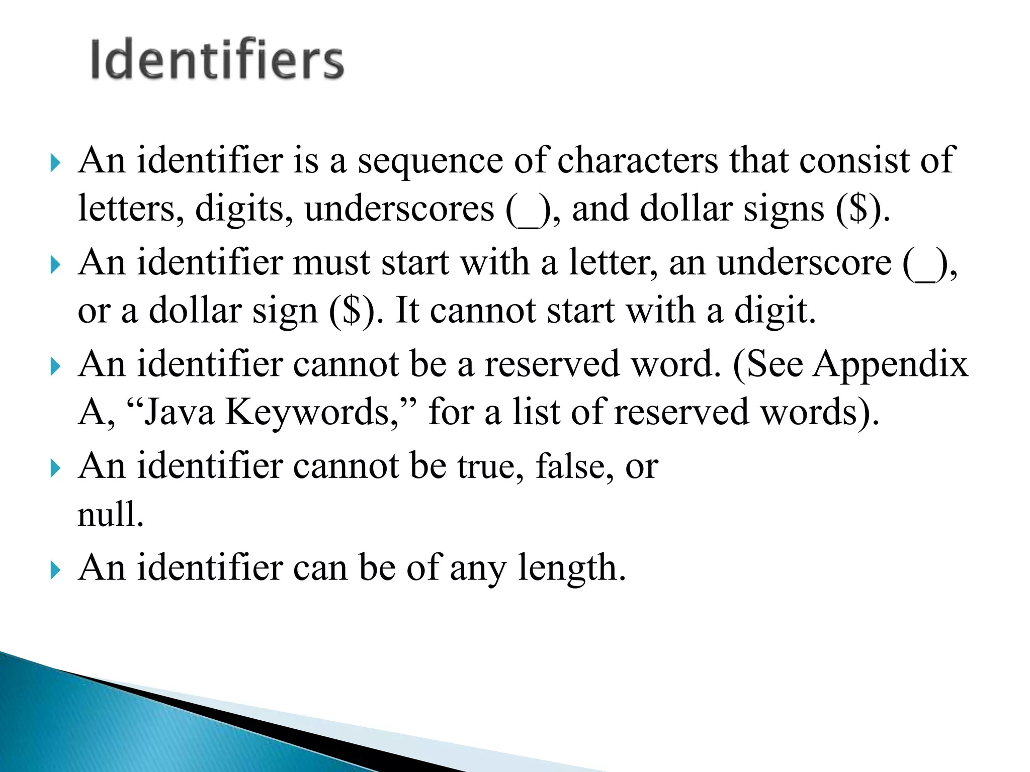  An identifier is a sequence of characters that consist of
letters, digits, underscores (_), and dollar signs ($).
 An identifier must start with a letter, an underscore (_),
or a dollar sign ($). It cannot start with a digit.
 An identifier cannot be a reserved word. (See Appendix
A, “Java Keywords,” for a list of reserved words).
 An identifier cannot be true, false, or
null.
 An identifier can be of any length.
 