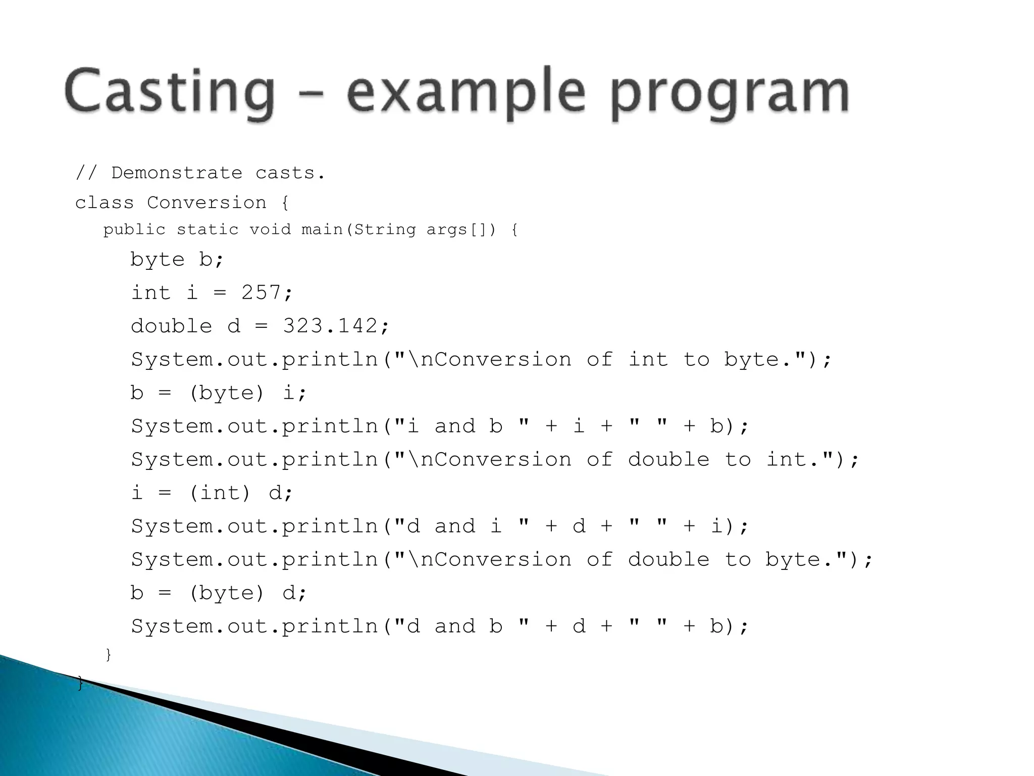// Demonstrate casts.
class Conversion {
public static void main(String args[]) {
byte b;
int i = 257;
double d = 323.142;
System.out.println("nConversion of int to byte.");
b = (byte) i;
System.out.println("i and b " + i + " " + b);
System.out.println("nConversion of double to int.");
i = (int) d;
System.out.println("d and i " + d + " " + i);
System.out.println("nConversion of double to byte.");
b = (byte) d;
System.out.println("d and b " + d + " " + b);
}
}
 