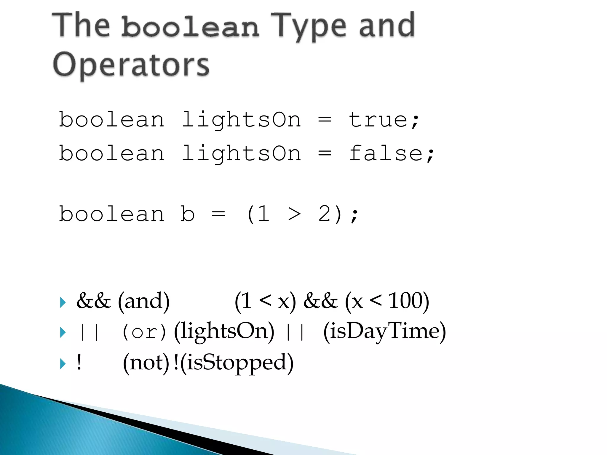 boolean lightsOn = true;
boolean lightsOn = false;
boolean b = (1 > 2);
 && (and) (1 < x) && (x < 100)
 || (or)(lightsOn) || (isDayTime)
 ! (not)!(isStopped)
 