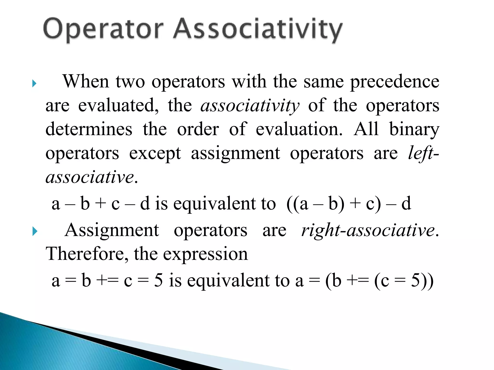  When two operators with the same precedence
are evaluated, the associativity of the operators
determines the order of evaluation. All binary
operators except assignment operators are left-
associative.
a – b + c – d is equivalent to ((a – b) + c) – d
 Assignment operators are right-associative.
Therefore, the expression
a = b += c = 5 is equivalent to a = (b += (c = 5))
 