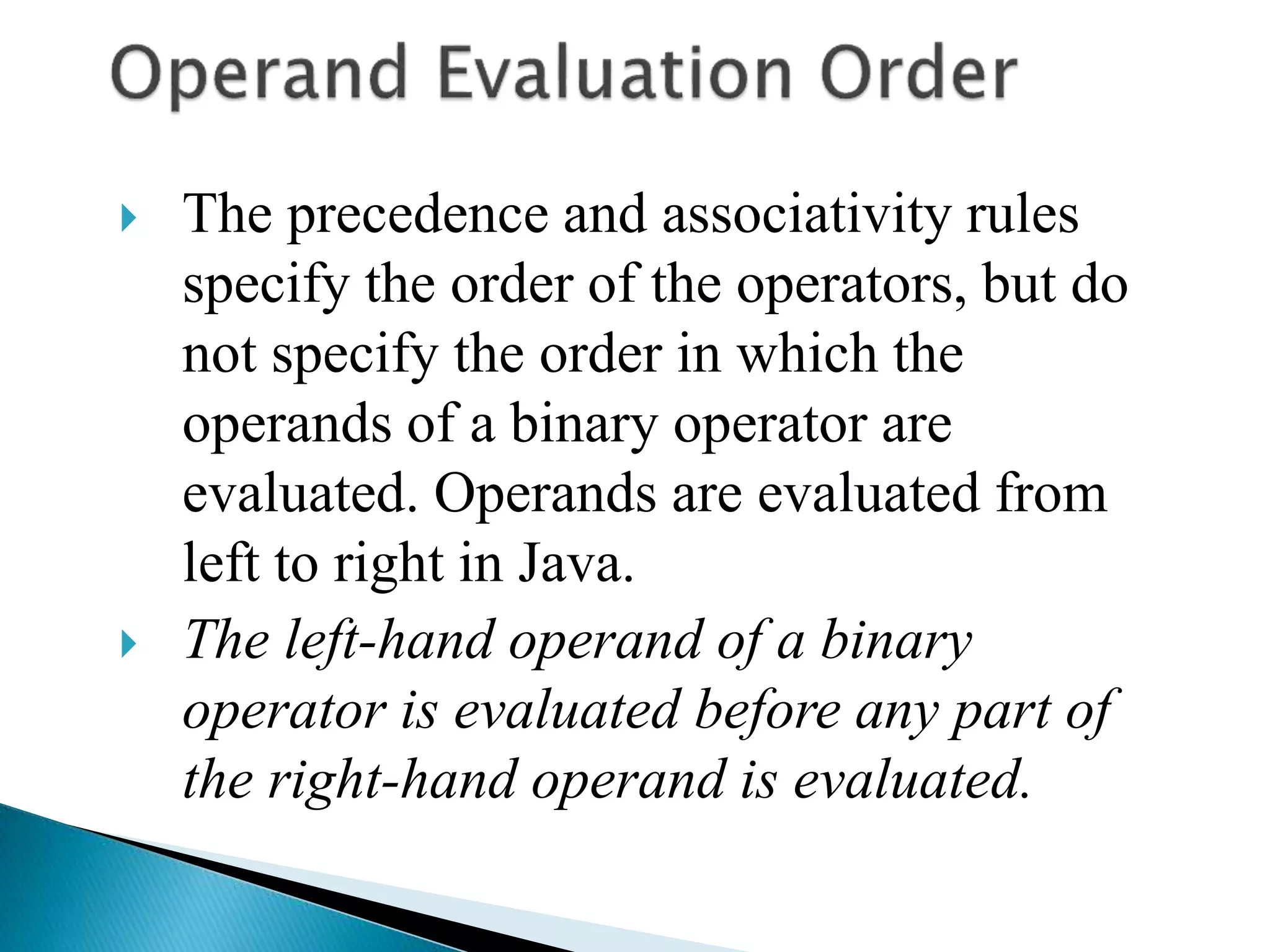  The precedence and associativity rules
specify the order of the operators, but do
not specify the order in which the
operands of a binary operator are
evaluated. Operands are evaluated from
left to right in Java.
 The left-hand operand of a binary
operator is evaluated before any part of
the right-hand operand is evaluated.
 