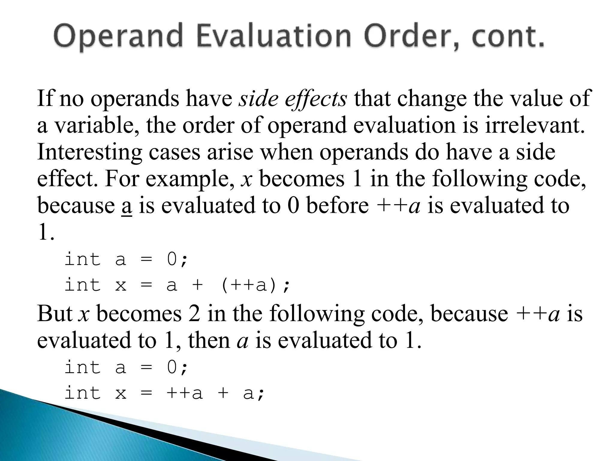 If no operands have side effects that change the value of
a variable, the order of operand evaluation is irrelevant.
Interesting cases arise when operands do have a side
effect. For example, x becomes 1 in the following code,
because a is evaluated to 0 before ++a is evaluated to
1.
int a = 0;
int x = a + (++a);
But x becomes 2 in the following code, because ++a is
evaluated to 1, then a is evaluated to 1.
int a = 0;
int x = ++a + a;
 