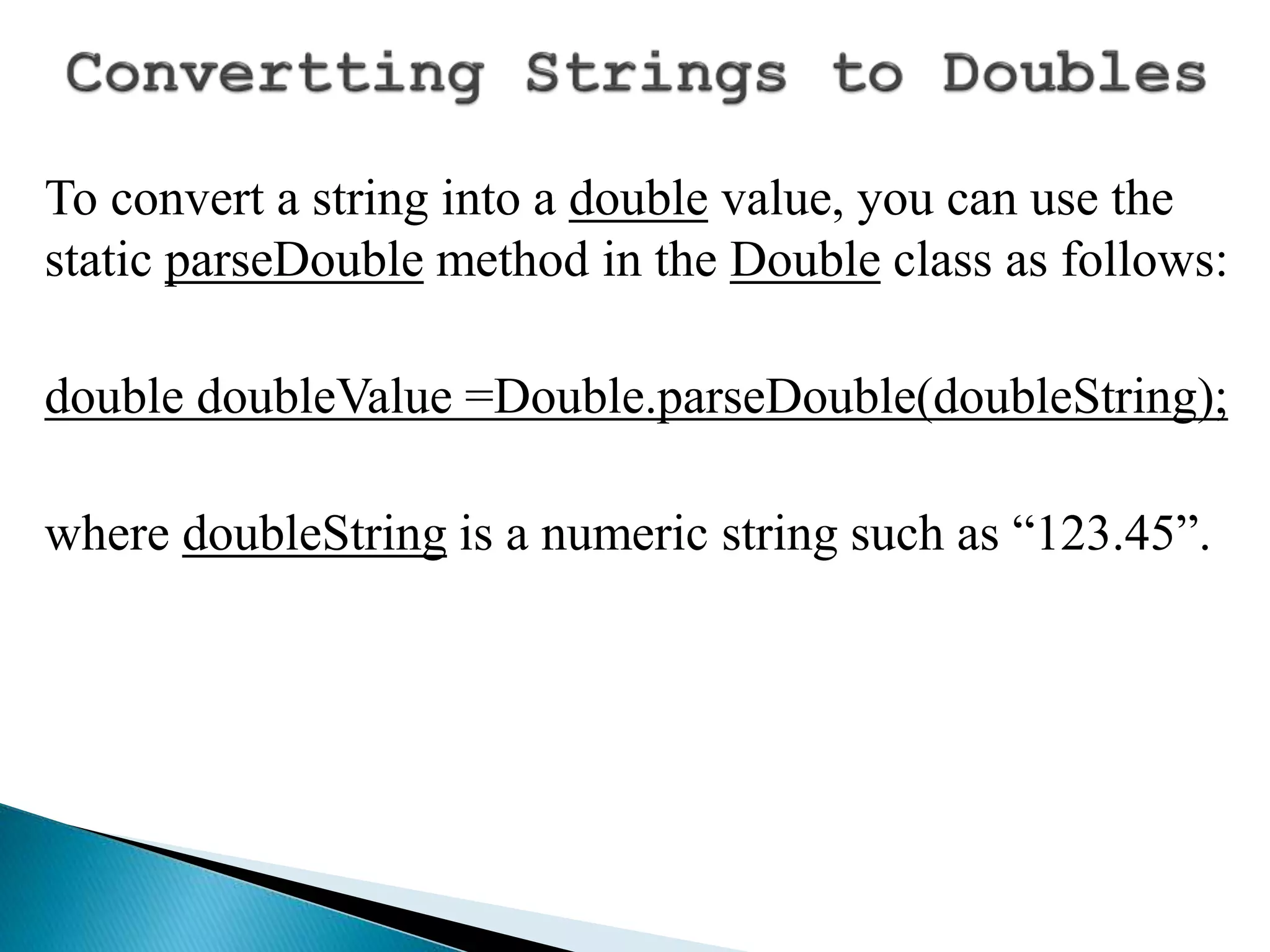 To convert a string into a double value, you can use the
static parseDouble method in the Double class as follows:
double doubleValue =Double.parseDouble(doubleString);
where doubleString is a numeric string such as “123.45”.
 