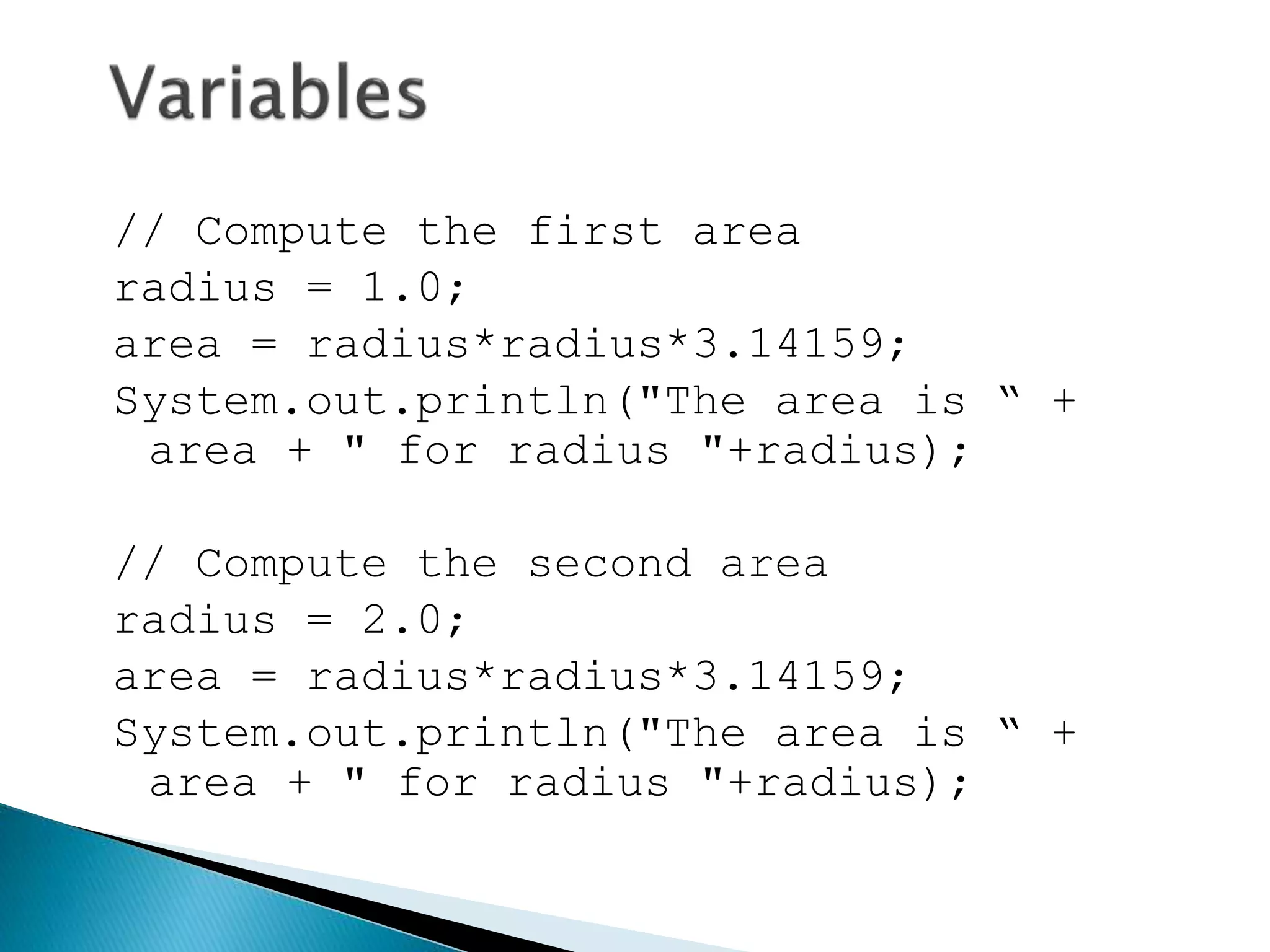 // Compute the first area
radius = 1.0;
area = radius*radius*3.14159;
System.out.println("The area is “ +
area + " for radius "+radius);
// Compute the second area
radius = 2.0;
area = radius*radius*3.14159;
System.out.println("The area is “ +
area + " for radius "+radius);
 