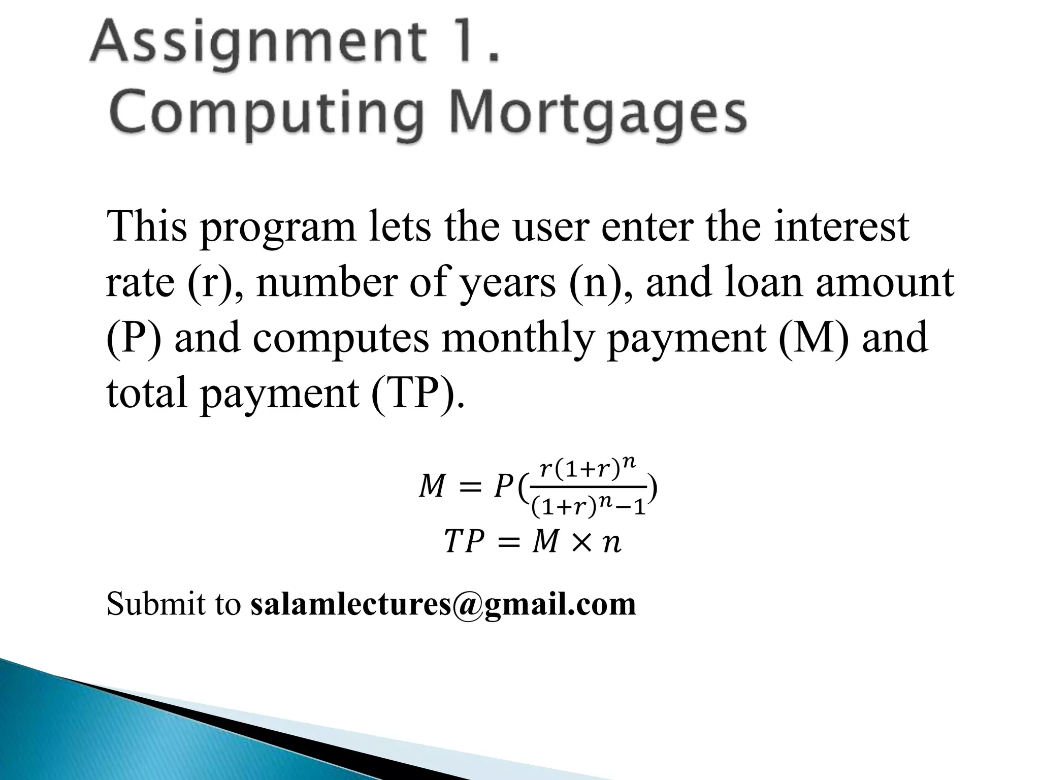 This program lets the user enter the interest
rate (r), number of years (n), and loan amount
(P) and computes monthly payment (M) and
total payment (TP).
𝑀 = 𝑃(
𝑟 1+𝑟 𝑛
1+𝑟 𝑛−1
)
𝑇𝑃 = 𝑀 × 𝑛
Submit to salamlectures@gmail.com
 