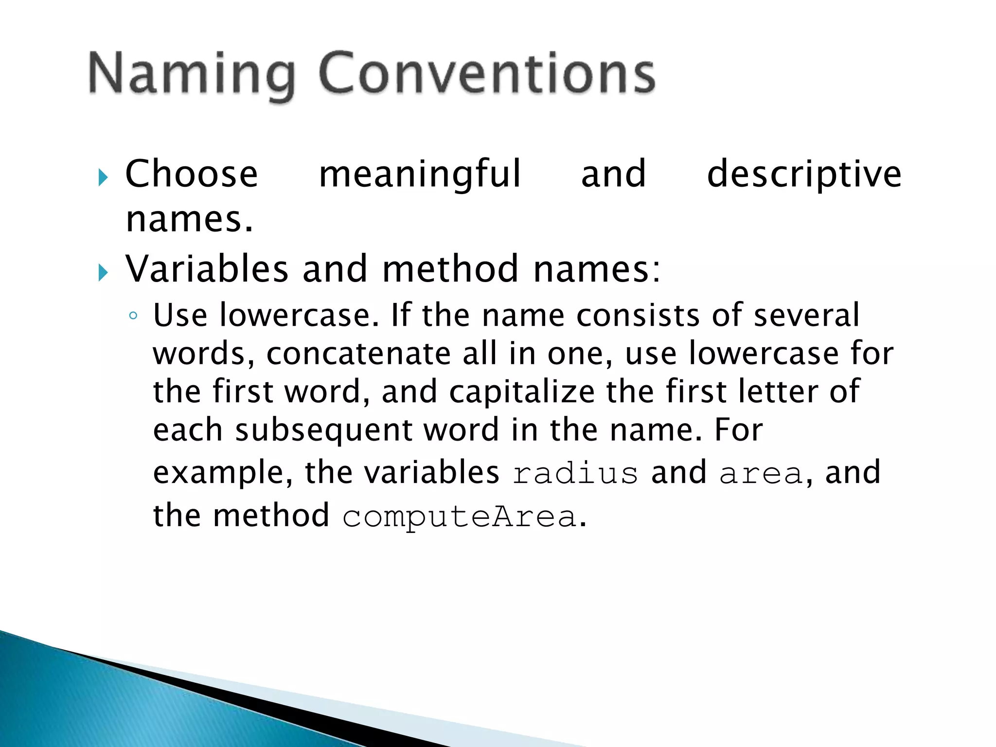  Choose meaningful and descriptive
names.
 Variables and method names:
◦ Use lowercase. If the name consists of several
words, concatenate all in one, use lowercase for
the first word, and capitalize the first letter of
each subsequent word in the name. For
example, the variables radius and area, and
the method computeArea.
 