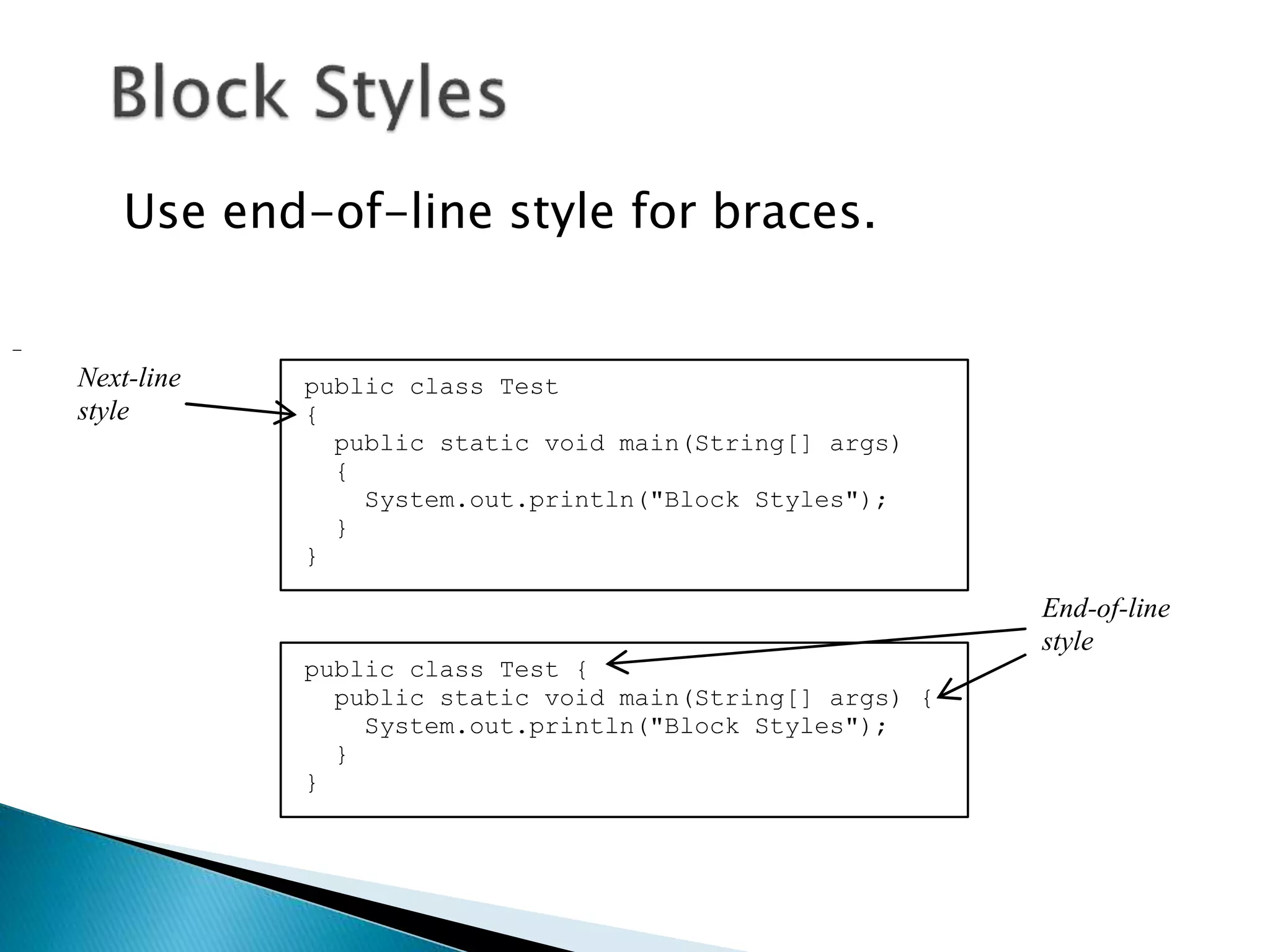 Use end-of-line style for braces.
public class Test
{
public static void main(String[] args)
{
System.out.println("Block Styles");
}
}
public class Test {
public static void main(String[] args) {
System.out.println("Block Styles");
}
}
End-of-line
style
Next-line
style
 