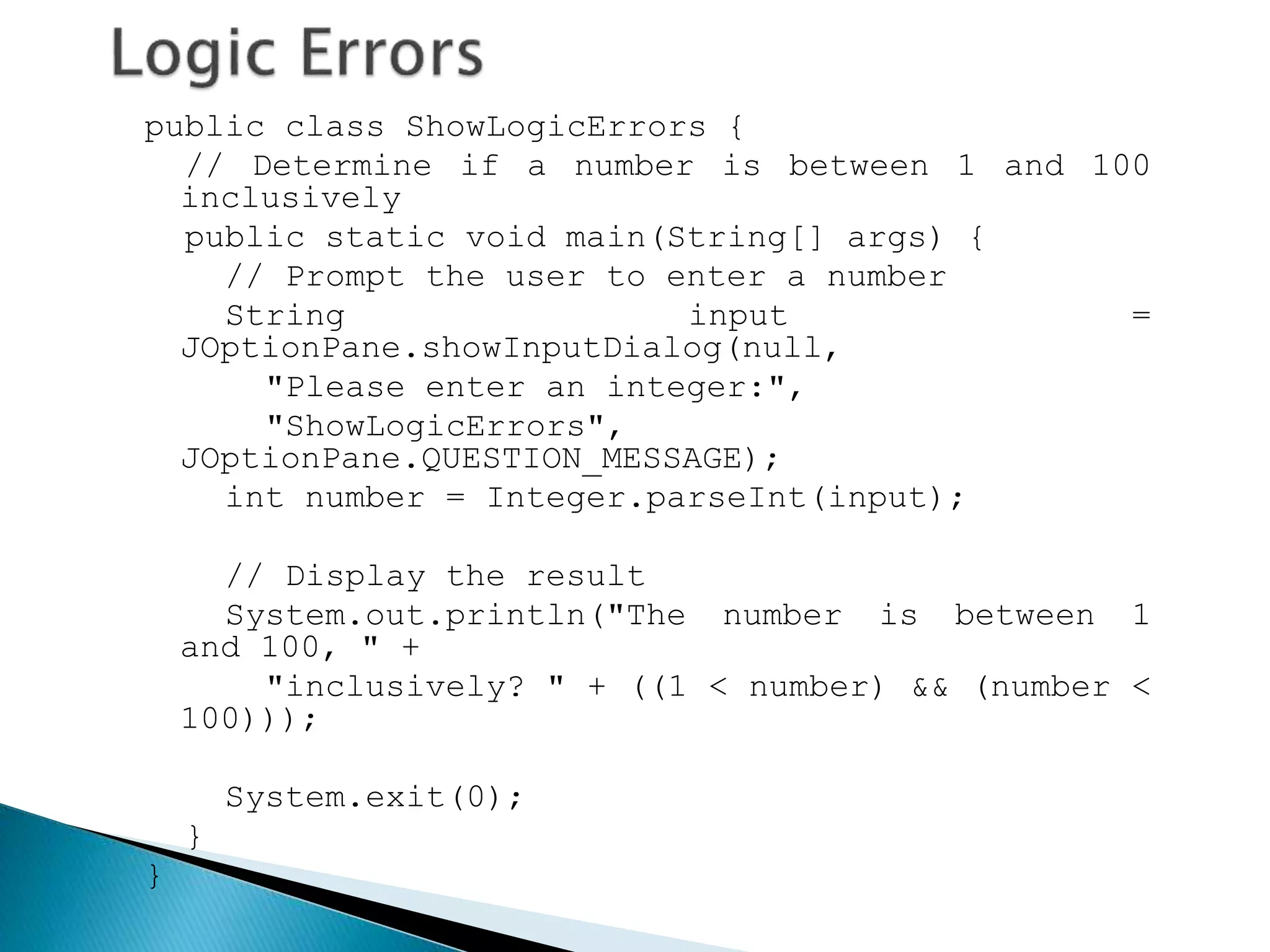 public class ShowLogicErrors {
// Determine if a number is between 1 and 100
inclusively
public static void main(String[] args) {
// Prompt the user to enter a number
String input =
JOptionPane.showInputDialog(null,
"Please enter an integer:",
"ShowLogicErrors",
JOptionPane.QUESTION_MESSAGE);
int number = Integer.parseInt(input);
// Display the result
System.out.println("The number is between 1
and 100, " +
"inclusively? " + ((1 < number) && (number <
100)));
System.exit(0);
}
}
 