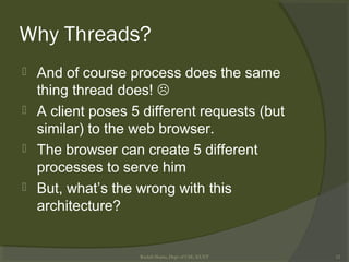 Why Threads?
 And of course process does the same
thing thread does! 
 A client poses 5 different requests (but
similar) to the web browser.
 The browser can create 5 different
processes to serve him
 But, what’s the wrong with this
architecture?
Rushdi Shams, Dept of CSE, KUET 12
 