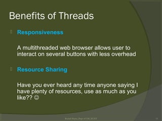 Benefits of Threads
 Responsiveness
A multithreaded web browser allows user to
interact on several buttons with less overhead
 Resource Sharing
Have you ever heard any time anyone saying I
have plenty of resources, use as much as you
like?? 
Rushdi Shams, Dept of CSE, KUET 13
 