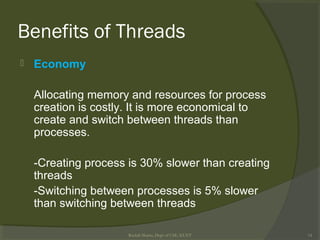 Benefits of Threads
 Economy
Allocating memory and resources for process
creation is costly. It is more economical to
create and switch between threads than
processes.
-Creating process is 30% slower than creating
threads
-Switching between processes is 5% slower
than switching between threads
Rushdi Shams, Dept of CSE, KUET 14
 