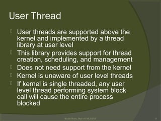 User Thread
 User threads are supported above the
kernel and implemented by a thread
library at user level
 This library provides support for thread
creation, scheduling, and management
 Does not need support from the kernel
 Kernel is unaware of user level threads
 If kernel is single threaded, any user
level thread performing system block
call will cause the entire process
blocked
Rushdi Shams, Dept of CSE, KUET 15
 