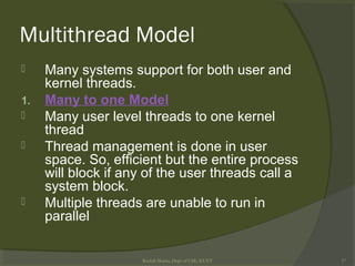 Multithread Model
 Many systems support for both user and
kernel threads.
1. Many to one Model
 Many user level threads to one kernel
thread
 Thread management is done in user
space. So, efficient but the entire process
will block if any of the user threads call a
system block.
 Multiple threads are unable to run in
parallel
Rushdi Shams, Dept of CSE, KUET 17
 