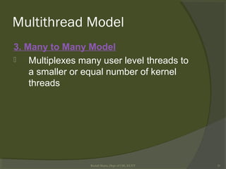 Multithread Model
3. Many to Many Model
 Multiplexes many user level threads to
a smaller or equal number of kernel
threads
Rushdi Shams, Dept of CSE, KUET 21
 
