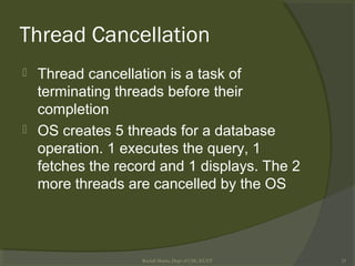 Thread Cancellation
 Thread cancellation is a task of
terminating threads before their
completion
 OS creates 5 threads for a database
operation. 1 executes the query, 1
fetches the record and 1 displays. The 2
more threads are cancelled by the OS
Rushdi Shams, Dept of CSE, KUET 23
 