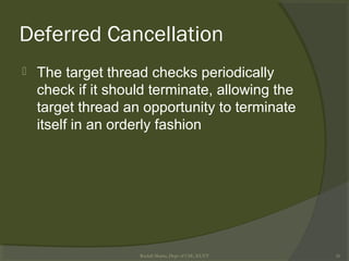 Deferred Cancellation
 The target thread checks periodically
check if it should terminate, allowing the
target thread an opportunity to terminate
itself in an orderly fashion
Rushdi Shams, Dept of CSE, KUET 26
 