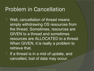 Problem in Cancellation
 Well, cancellation of thread means
simply withdrawing OS resources from
the thread. Sometimes, resources are
GIVEN to a thread and sometimes
resources are ALLOCATED to a thread.
When GIVEN, it is really a problem to
retrieve that.
 If a thread is in a mid of update, and
cancelled, lost of data may occur.
Rushdi Shams, Dept of CSE, KUET 27
 