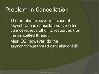Problem in Cancellation
 The problem is severe in case of
asynchronous cancellation. OS often
cannot retrieve all of its resources from
the cancelled thread.
 Most OS, however, do the
asynchronous thread cancellation! 
Rushdi Shams, Dept of CSE, KUET 28
 