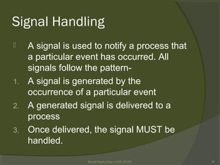 Signal Handling
 A signal is used to notify a process that
a particular event has occurred. All
signals follow the pattern-
1. A signal is generated by the
occurrence of a particular event
2. A generated signal is delivered to a
process
3. Once delivered, the signal MUST be
handled.
Rushdi Shams, Dept of CSE, KUET 29
 
