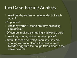 The Cake Baking Analogy
 Are they dependent or independent of each
other?
- Dependent
 Are they verbs? I mean are they executing
something?
- Of course, making something is always a verb
 Are they sharing some common place?
- mmm, that can be tricky! I can say they are
sharing common place if the mixing up of
blended egg with the dough takes place in the
same bowl! 
Rushdi Shams, Dept of CSE, KUET 3
 