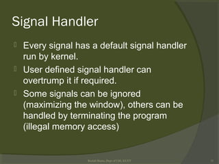 Signal Handler
 Every signal has a default signal handler
run by kernel.
 User defined signal handler can
overtrump it if required.
 Some signals can be ignored
(maximizing the window), others can be
handled by terminating the program
(illegal memory access)
Rushdi Shams, Dept of CSE, KUET 31
 