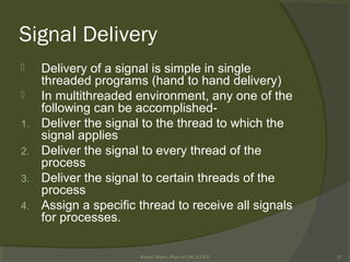 Signal Delivery
 Delivery of a signal is simple in single
threaded programs (hand to hand delivery)
 In multithreaded environment, any one of the
following can be accomplished-
1. Deliver the signal to the thread to which the
signal applies
2. Deliver the signal to every thread of the
process
3. Deliver the signal to certain threads of the
process
4. Assign a specific thread to receive all signals
for processes.
Rushdi Shams, Dept of CSE, KUET 32
 