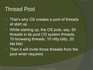 Thread Pool
 That’s why OS creates a pool of threads
at start up
 While starting up, the OS puts, say, 50
threads in its pool (10 system threads,
10 browsing threads, 10 nitty bitty, 20
bla bla)
 Then it will invite those threads from the
pool when required.
Rushdi Shams, Dept of CSE, KUET 34
 